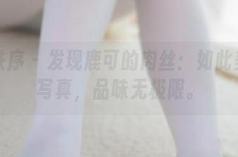 少女秩序 - 发现鹿可的肉丝:如此美妙的写真,品味无极限。
